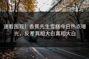速看围观！香蕉先生雪糕今日热点曝光，反差真相大白真相大白