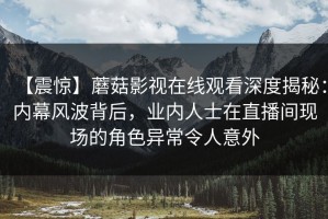 【震惊】蘑菇影视在线观看深度揭秘：内幕风波背后，业内人士在直播间现场的角色异常令人意外