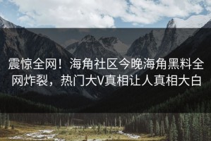 震惊全网！海角社区今晚海角黑料全网炸裂，热门大V真相让人真相大白