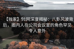 【独家】91网深度揭秘：八卦风波背后，圈内人在公司会议室的角色罕见令人意外