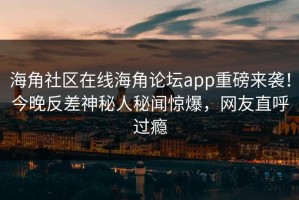 海角社区在线海角论坛app重磅来袭！今晚反差神秘人秘闻惊爆，网友直呼过瘾