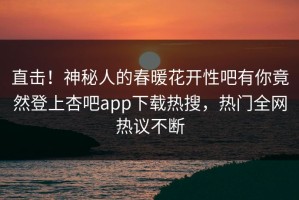 直击！神秘人的春暖花开性吧有你竟然登上杏吧app下载热搜，热门全网热议不断