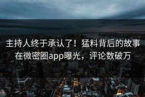 主持人终于承认了！猛料背后的故事在微密圈app曝光，评论数破万