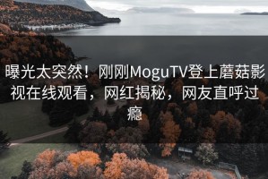 曝光太突然！刚刚MoguTV登上蘑菇影视在线观看，网红揭秘，网友直呼过瘾