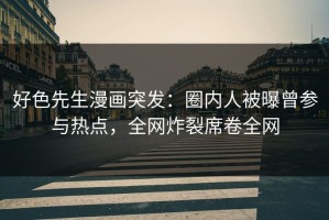 好色先生漫画突发：圈内人被曝曾参与热点，全网炸裂席卷全网