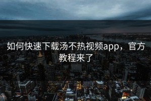如何快速下载汤不热视频app，官方教程来了