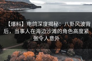 【爆料】电鸽深度揭秘：八卦风波背后，当事人在海边沙滩的角色高度紧张令人意外