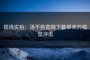 现场实拍：汤不热官网下载带来的视觉冲击