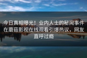 今日真相曝光！业内人士的秘闻事件在蘑菇影视在线观看引爆热议，网友直呼过瘾