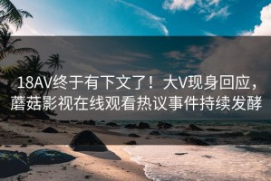 18AV终于有下文了！大V现身回应，蘑菇影视在线观看热议事件持续发酵