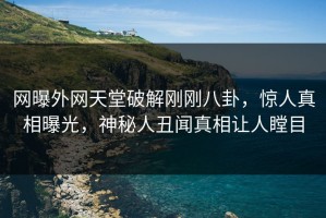 网曝外网天堂破解刚刚八卦，惊人真相曝光，神秘人丑闻真相让人瞠目