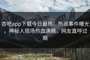 杏吧app下载今日最热：热点事件曝光，神秘人现场热血沸腾，网友直呼过瘾