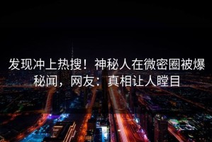 发现冲上热搜！神秘人在微密圈被爆秘闻，网友：真相让人瞠目