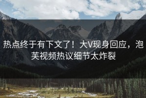 热点终于有下文了！大V现身回应，泡芙视频热议细节太炸裂
