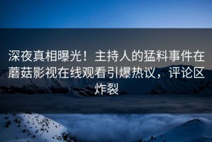 深夜真相曝光！主持人的猛料事件在蘑菇影视在线观看引爆热议，评论区炸裂