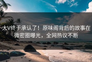 大V终于承认了！原味阁背后的故事在微密圈曝光，全网热议不断