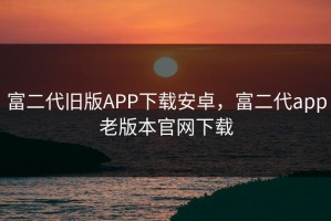 富二代旧版APP下载安卓，富二代app老版本官网下载