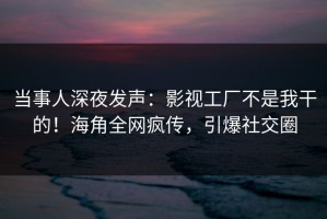 当事人深夜发声：影视工厂不是我干的！海角全网疯传，引爆社交圈