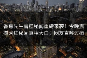 香蕉先生雪糕秘闻重磅来袭！今晚震撼网红秘闻真相大白，网友直呼过瘾