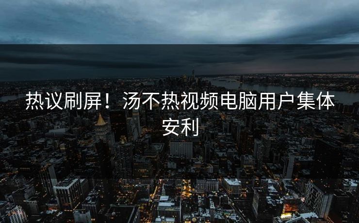 热议刷屏！汤不热视频电脑用户集体安利