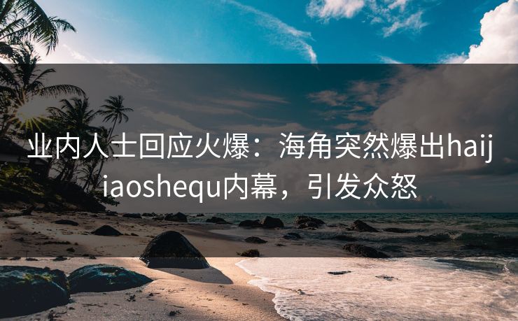 业内人士回应火爆：海角突然爆出haijiaoshequ内幕，引发众怒