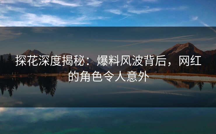 探花深度揭秘：爆料风波背后，网红的角色令人意外