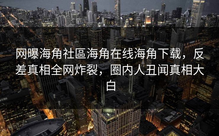 网曝海角社區海角在线海角下载，反差真相全网炸裂，圈内人丑闻真相大白