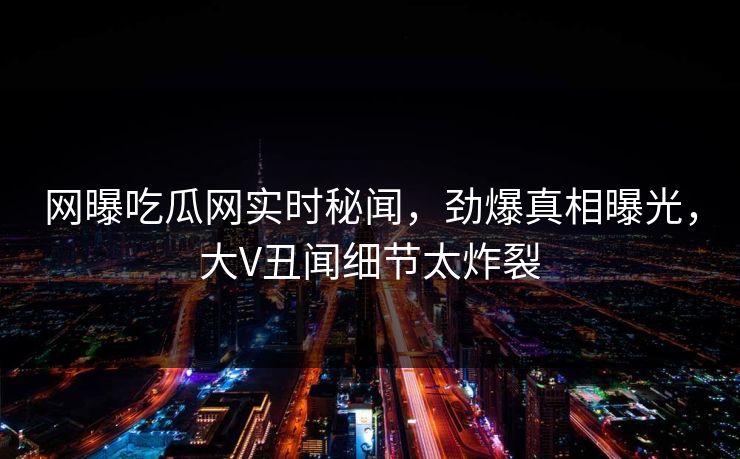 网曝吃瓜网实时秘闻，劲爆真相曝光，大V丑闻细节太炸裂