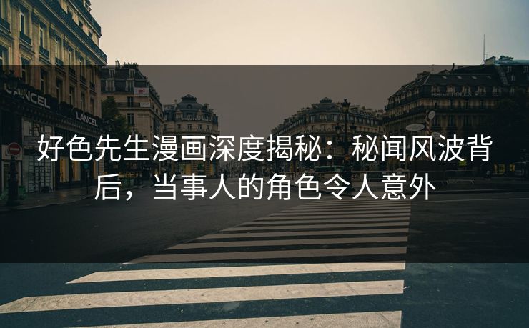 好色先生漫画深度揭秘：秘闻风波背后，当事人的角色令人意外
