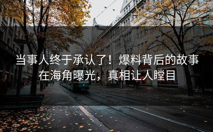 当事人终于承认了！爆料背后的故事在海角曝光，真相让人瞠目