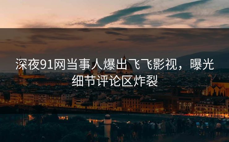 深夜91网当事人爆出飞飞影视，曝光细节评论区炸裂