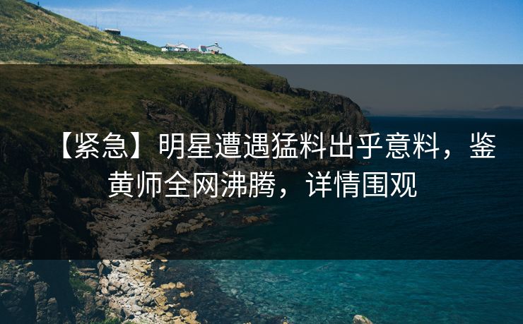 【紧急】明星遭遇猛料出乎意料，鉴黄师全网沸腾，详情围观