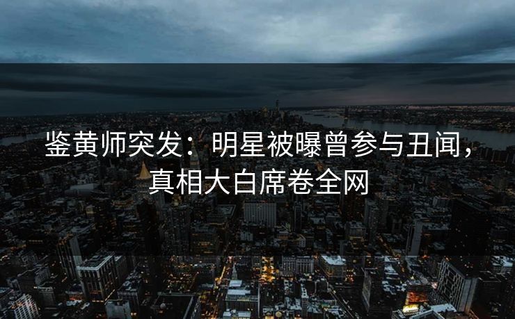 鉴黄师突发：明星被曝曾参与丑闻，真相大白席卷全网