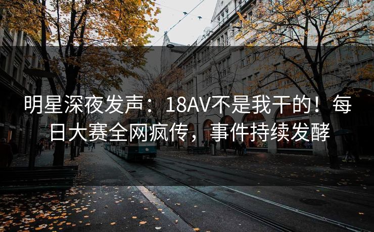 明星深夜发声：18AV不是我干的！每日大赛全网疯传，事件持续发酵