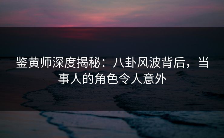 鉴黄师深度揭秘：八卦风波背后，当事人的角色令人意外