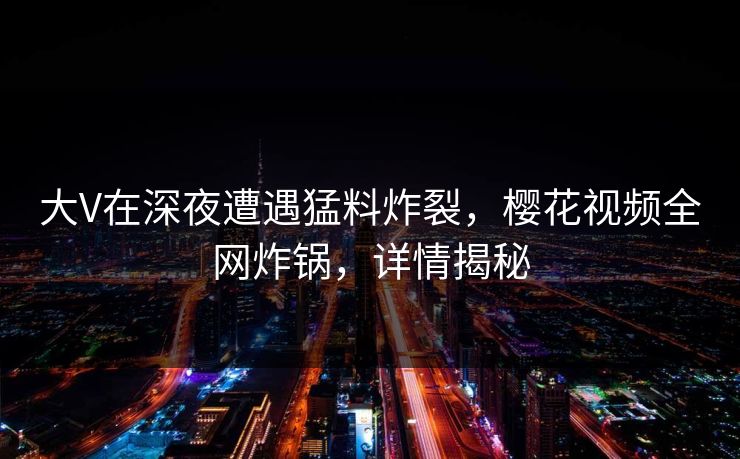 大V在深夜遭遇猛料炸裂，樱花视频全网炸锅，详情揭秘