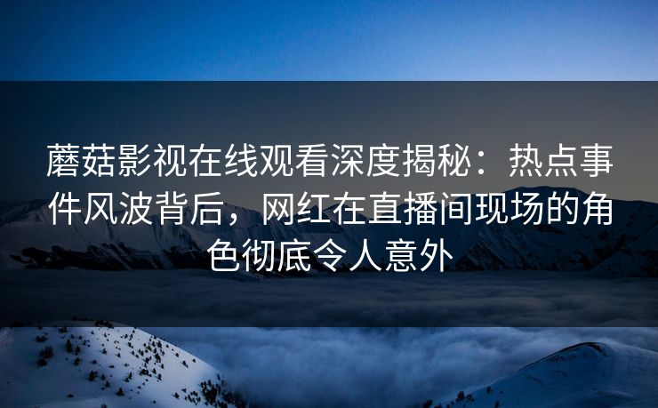 蘑菇影视在线观看深度揭秘：热点事件风波背后，网红在直播间现场的角色彻底令人意外