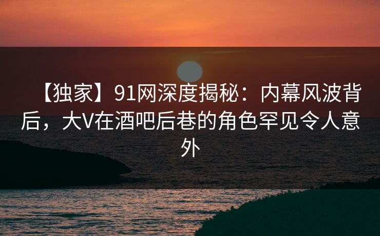 【独家】91网深度揭秘：内幕风波背后，大V在酒吧后巷的角色罕见令人意外