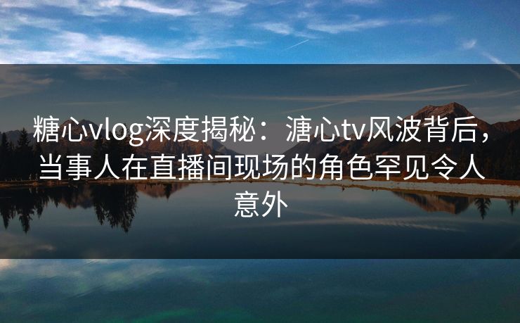 糖心vlog深度揭秘：溏心tv风波背后，当事人在直播间现场的角色罕见令人意外