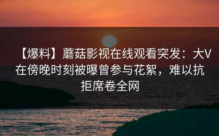 【爆料】蘑菇影视在线观看突发：大V在傍晚时刻被曝曾参与花絮，难以抗拒席卷全网
