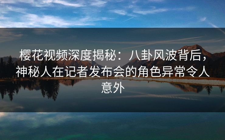 樱花视频深度揭秘：八卦风波背后，神秘人在记者发布会的角色异常令人意外