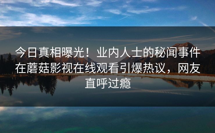 今日真相曝光！业内人士的秘闻事件在蘑菇影视在线观看引爆热议，网友直呼过瘾