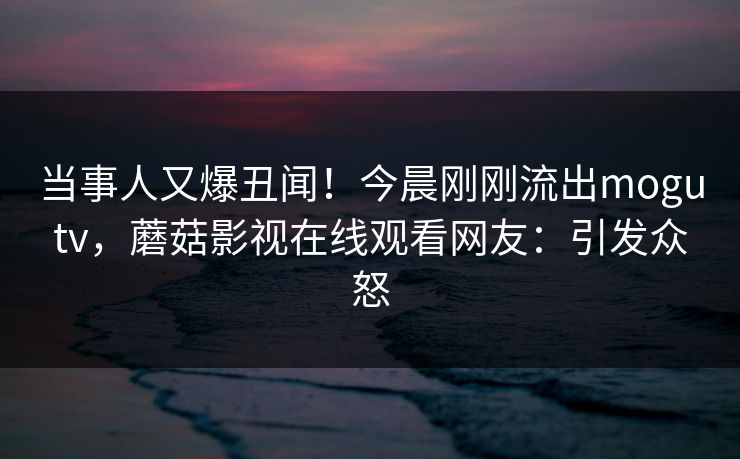当事人又爆丑闻！今晨刚刚流出mogutv，蘑菇影视在线观看网友：引发众怒