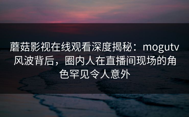 蘑菇影视在线观看深度揭秘：mogutv风波背后，圈内人在直播间现场的角色罕见令人意外
