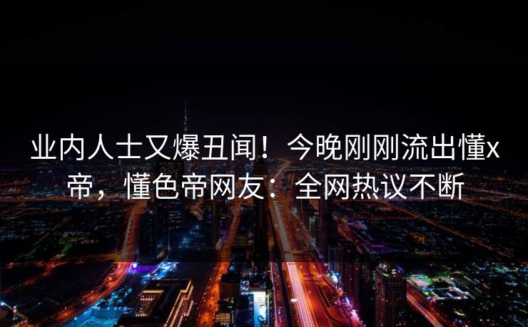业内人士又爆丑闻！今晚刚刚流出懂x帝，懂色帝网友：全网热议不断