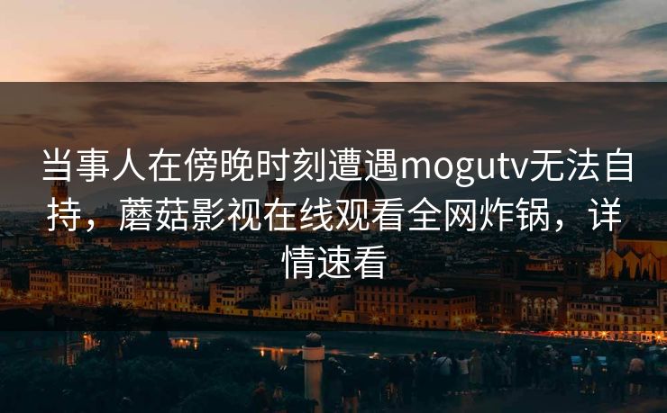 当事人在傍晚时刻遭遇mogutv无法自持，蘑菇影视在线观看全网炸锅，详情速看
