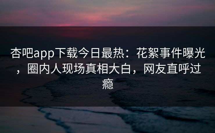 杏吧app下载今日最热：花絮事件曝光，圈内人现场真相大白，网友直呼过瘾