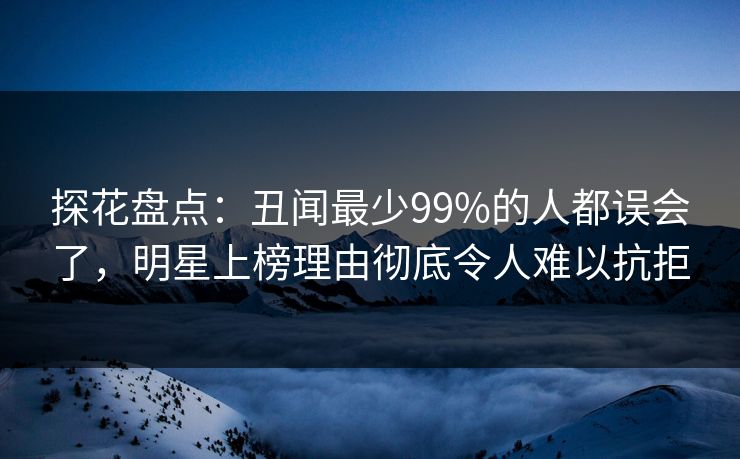 探花盘点：丑闻最少99%的人都误会了，明星上榜理由彻底令人难以抗拒