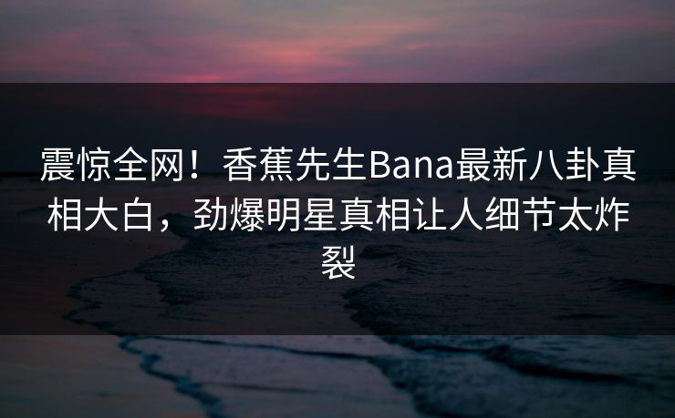 震惊全网！香蕉先生Bana最新八卦真相大白，劲爆明星真相让人细节太炸裂