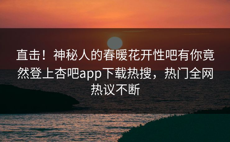 直击！神秘人的春暖花开性吧有你竟然登上杏吧app下载热搜，热门全网热议不断